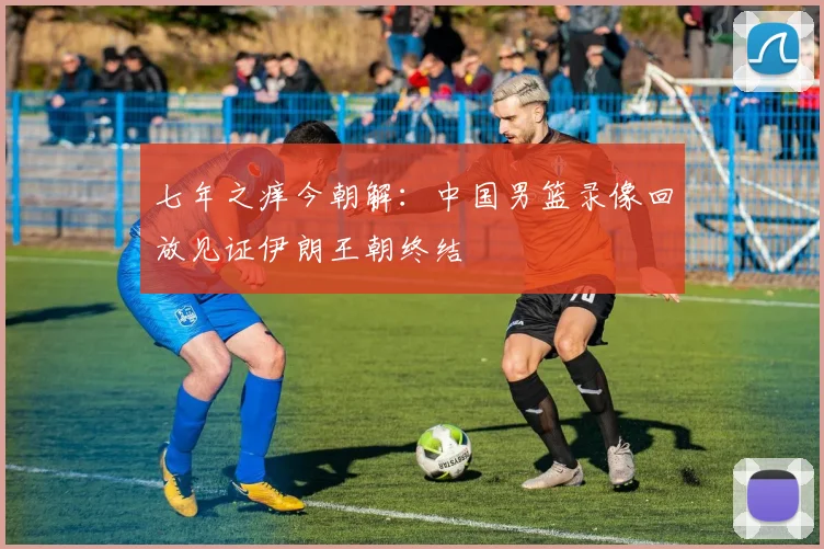 七年之痒今朝解：中国男篮录像回放见证伊朗王朝终结
